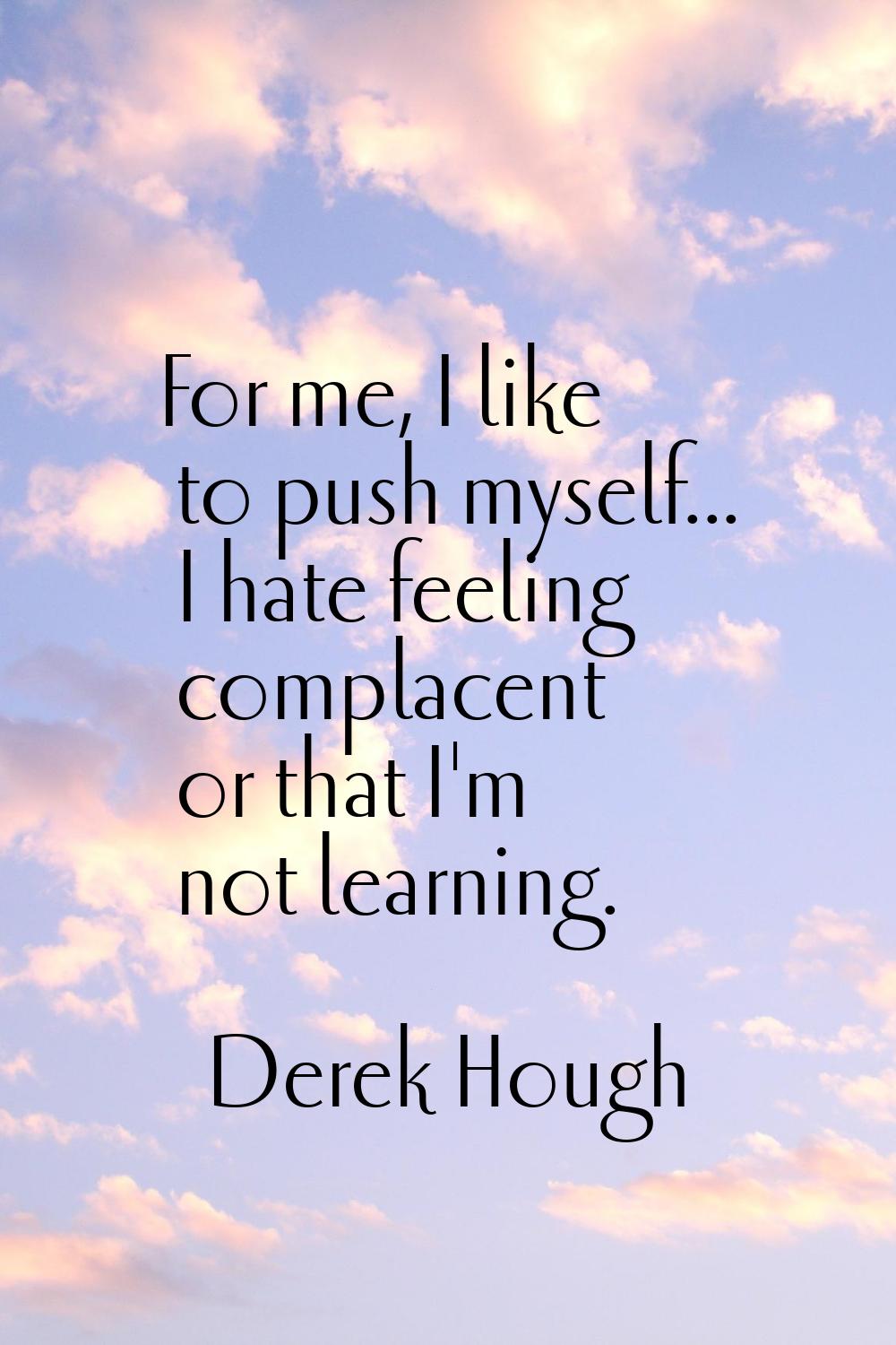 For me, I like to push myself... I hate feeling complacent or that I'm not learning.