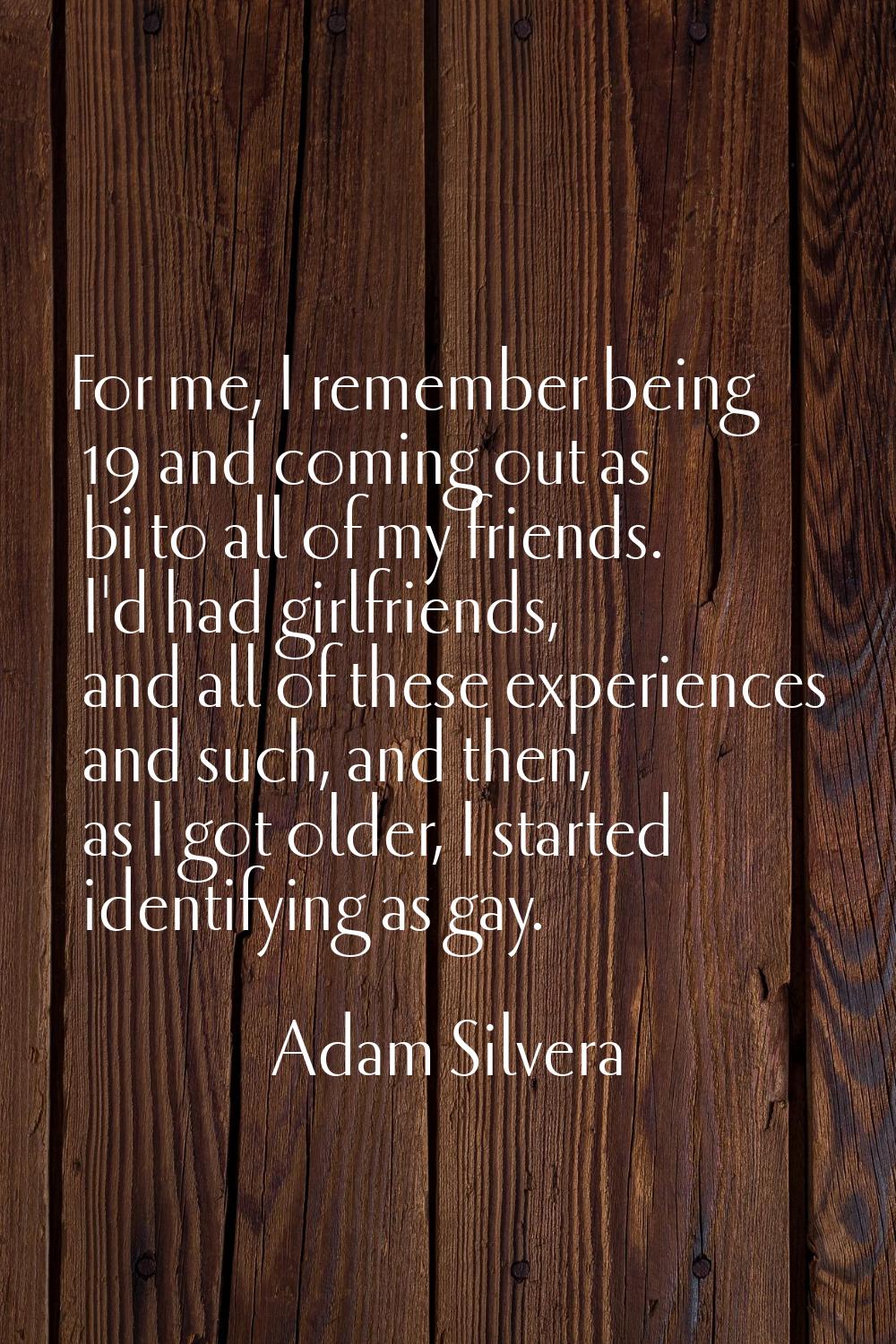 For me, I remember being 19 and coming out as bi to all of my friends. I'd had girlfriends, and all