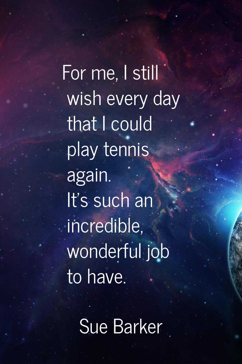 For me, I still wish every day that I could play tennis again. It's such an incredible, wonderful j
