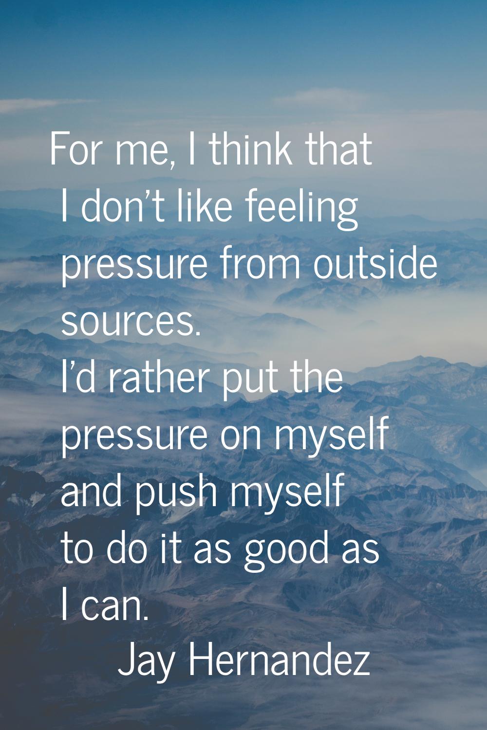 For me, I think that I don't like feeling pressure from outside sources. I'd rather put the pressur