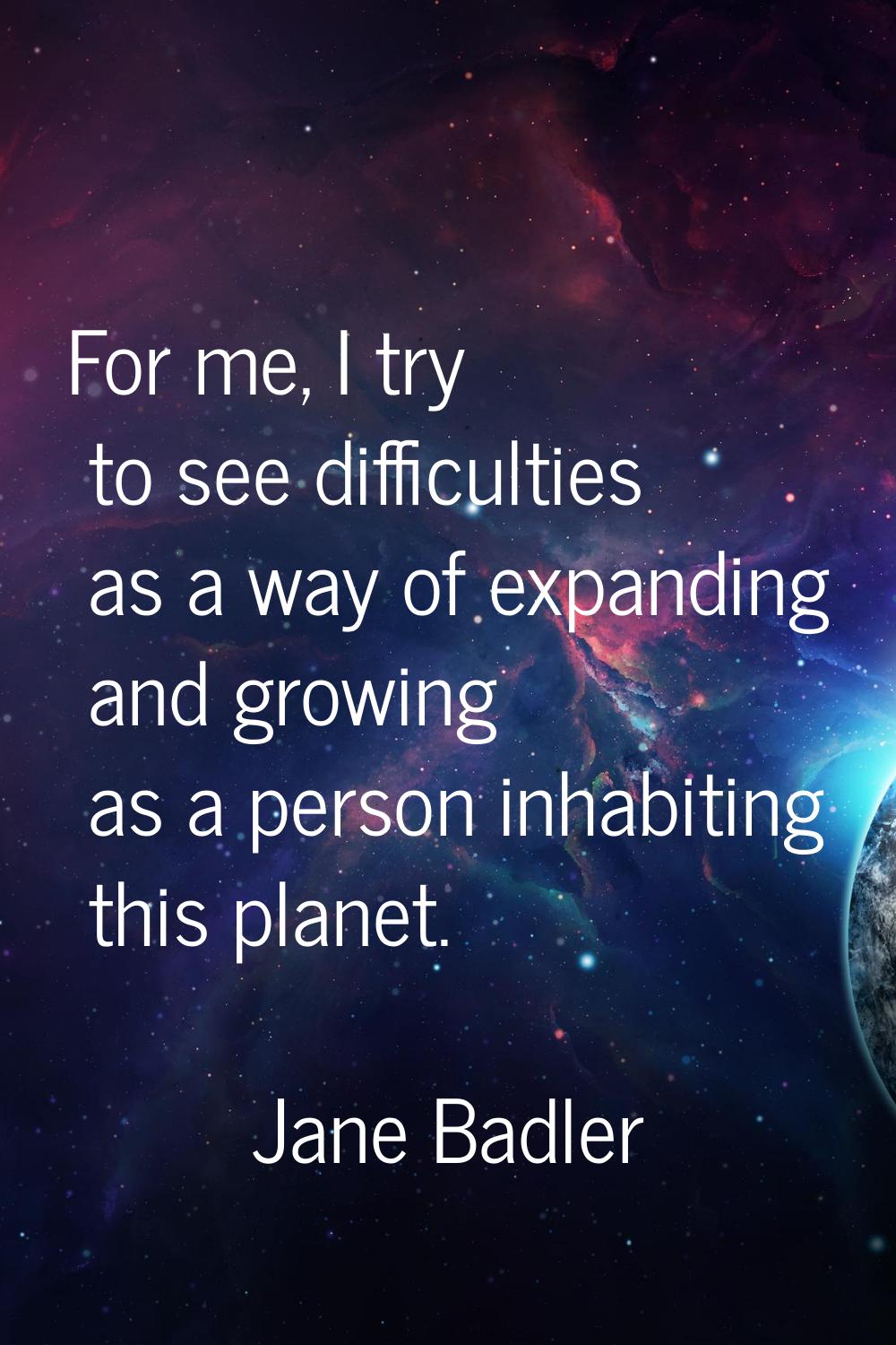 For me, I try to see difficulties as a way of expanding and growing as a person inhabiting this pla
