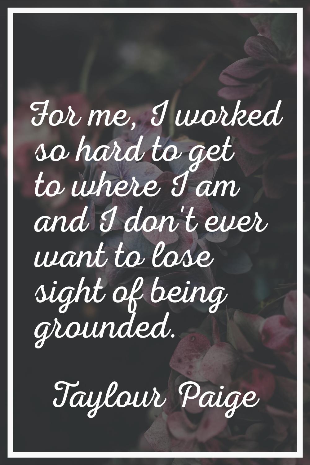 For me, I worked so hard to get to where I am and I don't ever want to lose sight of being grounded