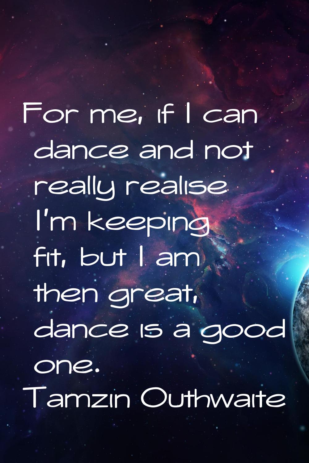 For me, if I can dance and not really realise I'm keeping fit, but I am then great, dance is a good