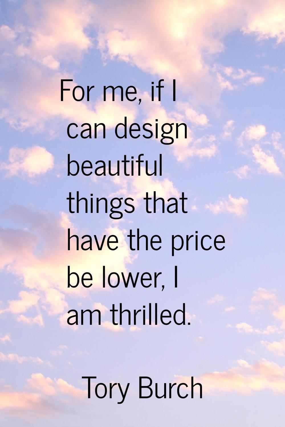 For me, if I can design beautiful things that have the price be lower, I am thrilled.