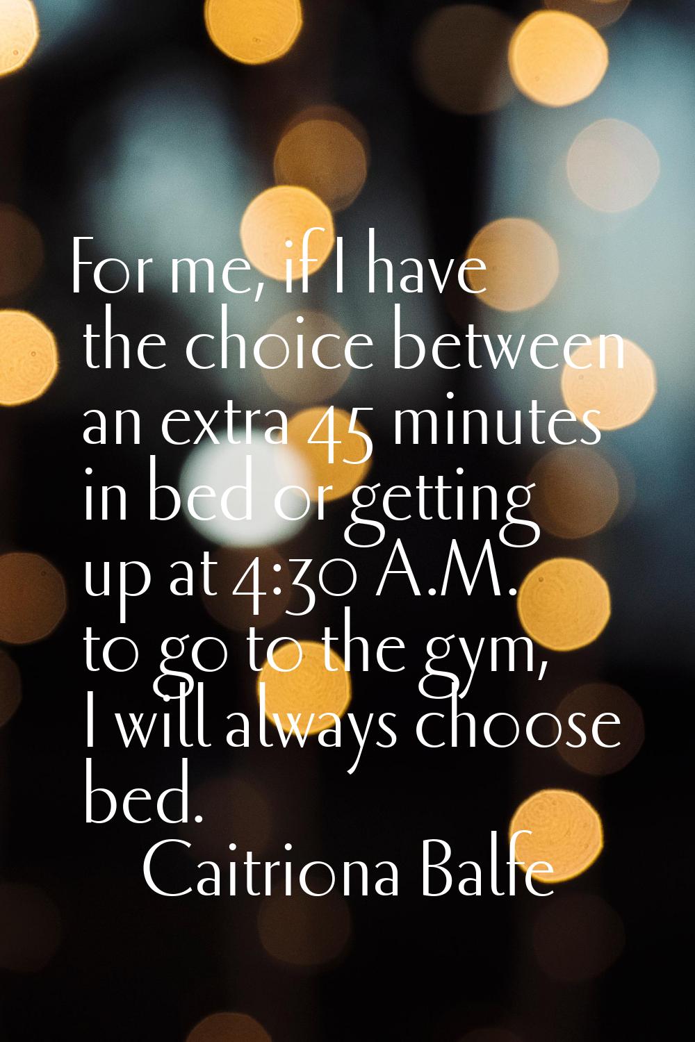 For me, if I have the choice between an extra 45 minutes in bed or getting up at 4:30 A.M. to go to