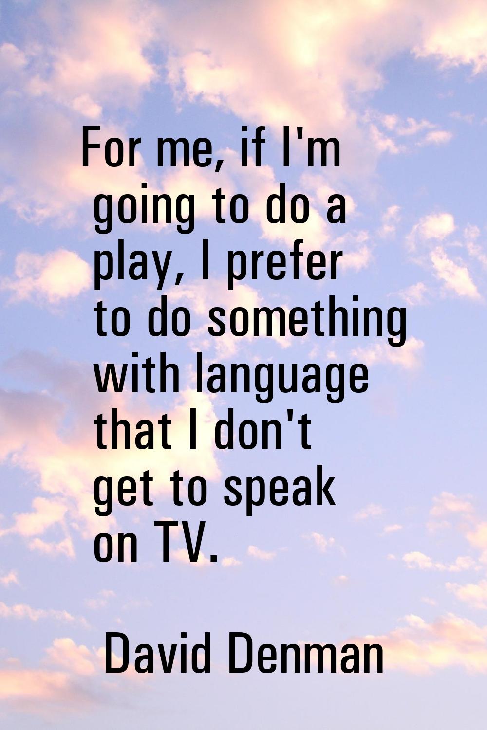 For me, if I'm going to do a play, I prefer to do something with language that I don't get to speak