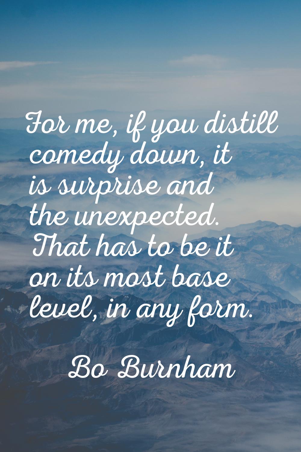 For me, if you distill comedy down, it is surprise and the unexpected. That has to be it on its mos