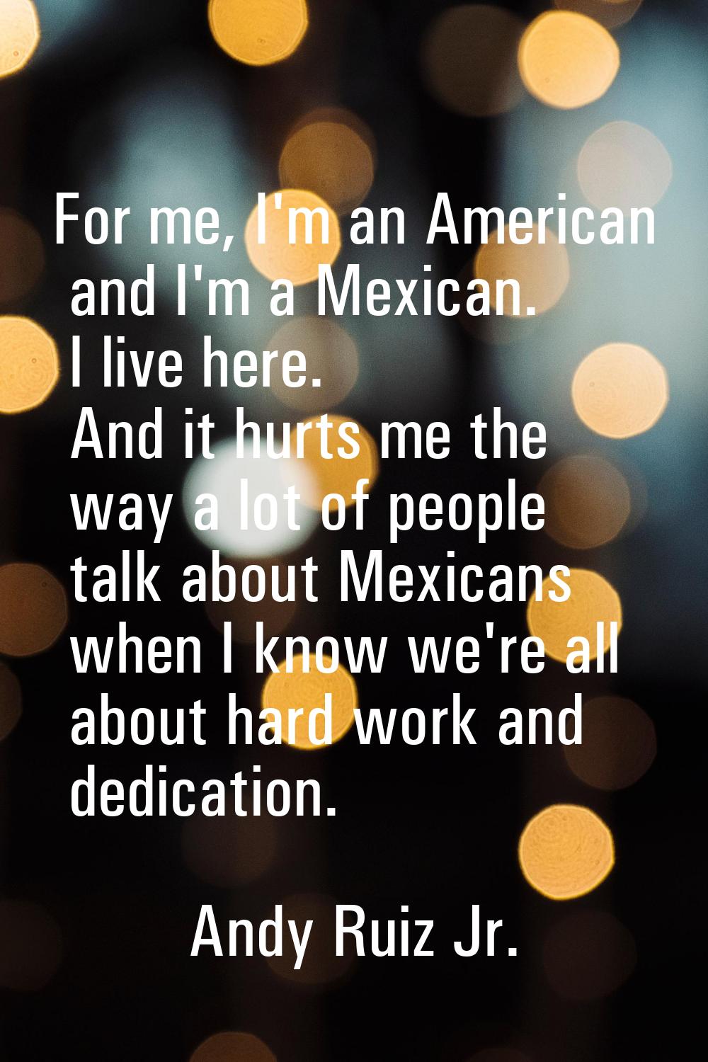 For me, I'm an American and I'm a Mexican. I live here. And it hurts me the way a lot of people tal