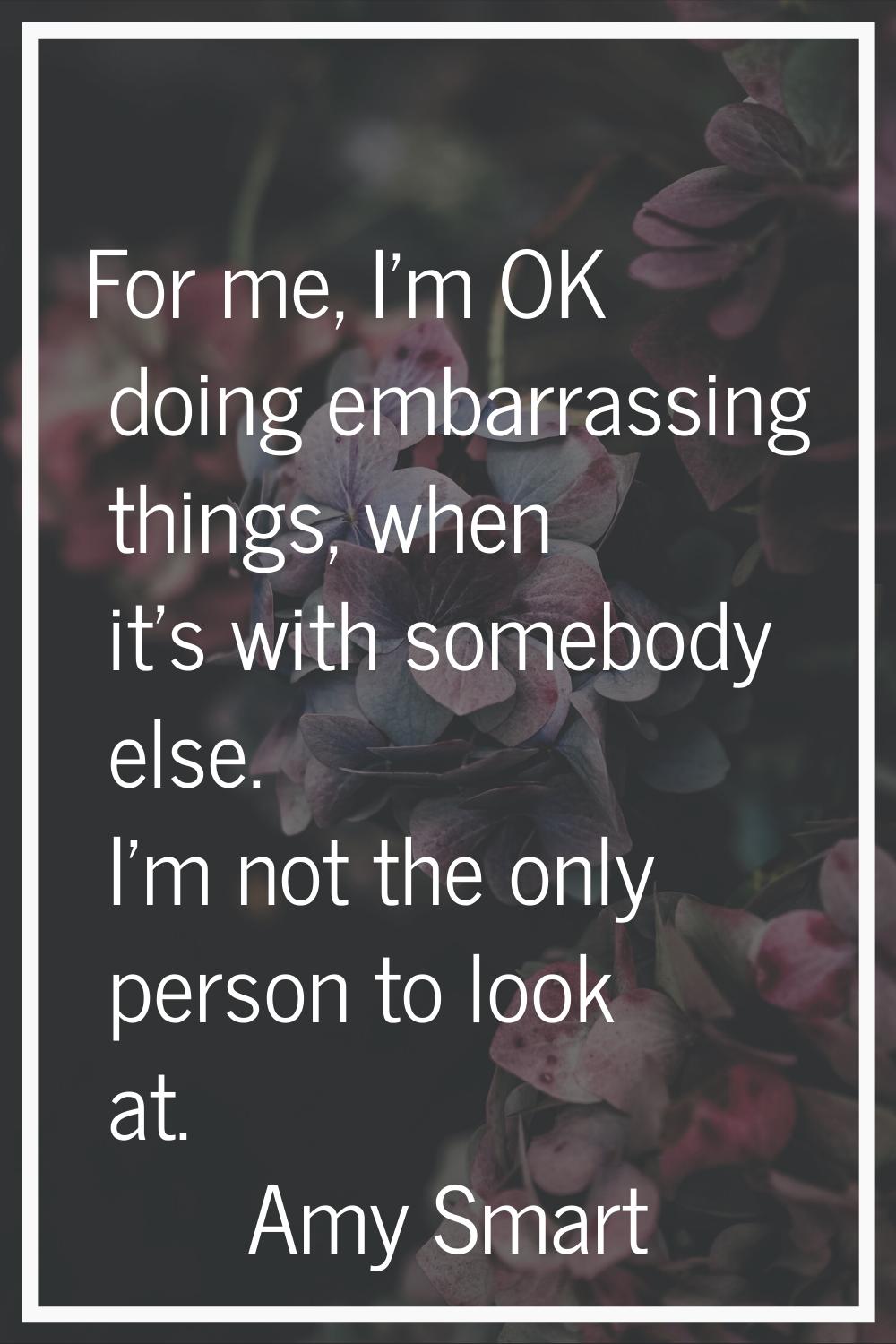 For me, I'm OK doing embarrassing things, when it's with somebody else. I'm not the only person to 