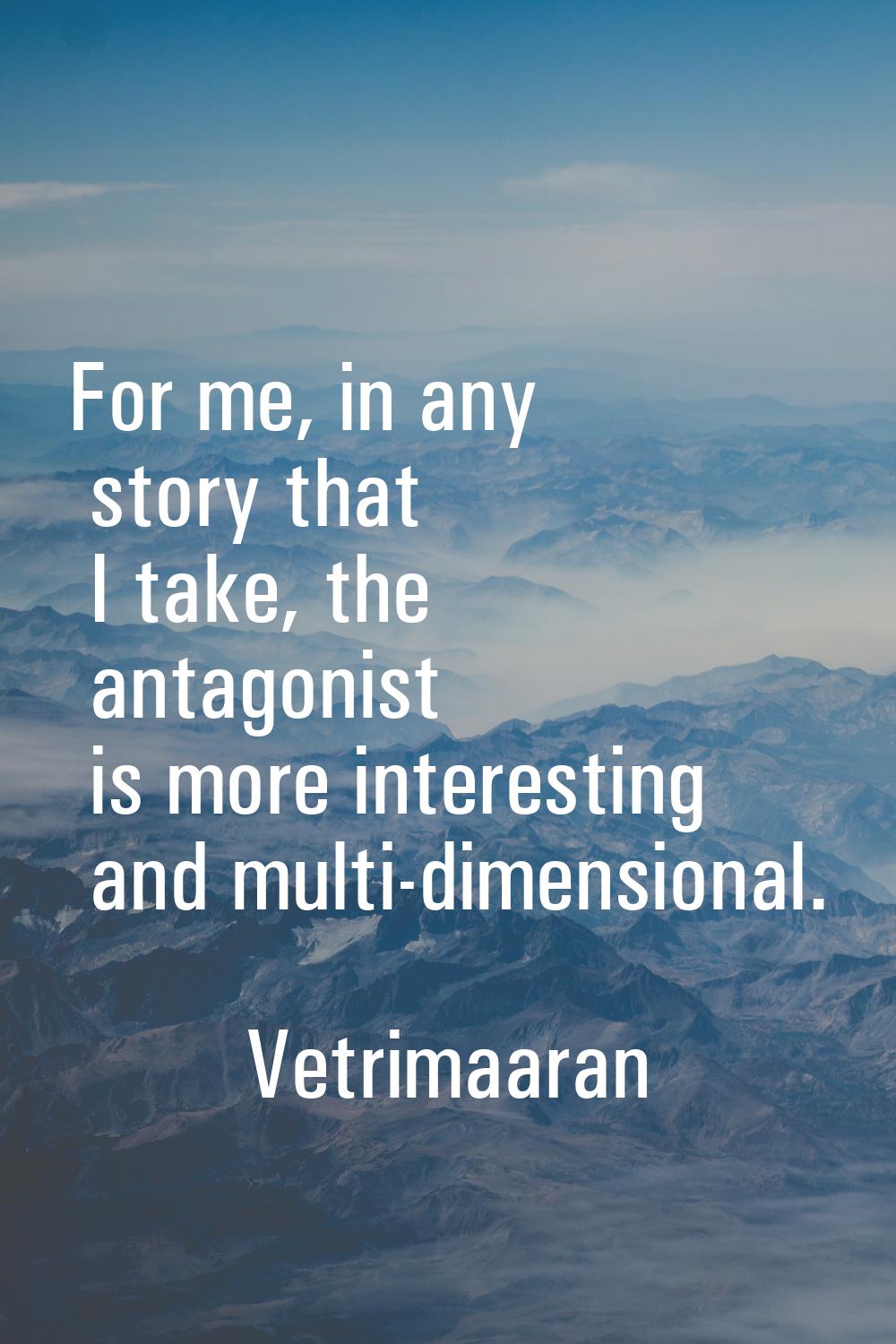 For me, in any story that I take, the antagonist is more interesting and multi-dimensional.
