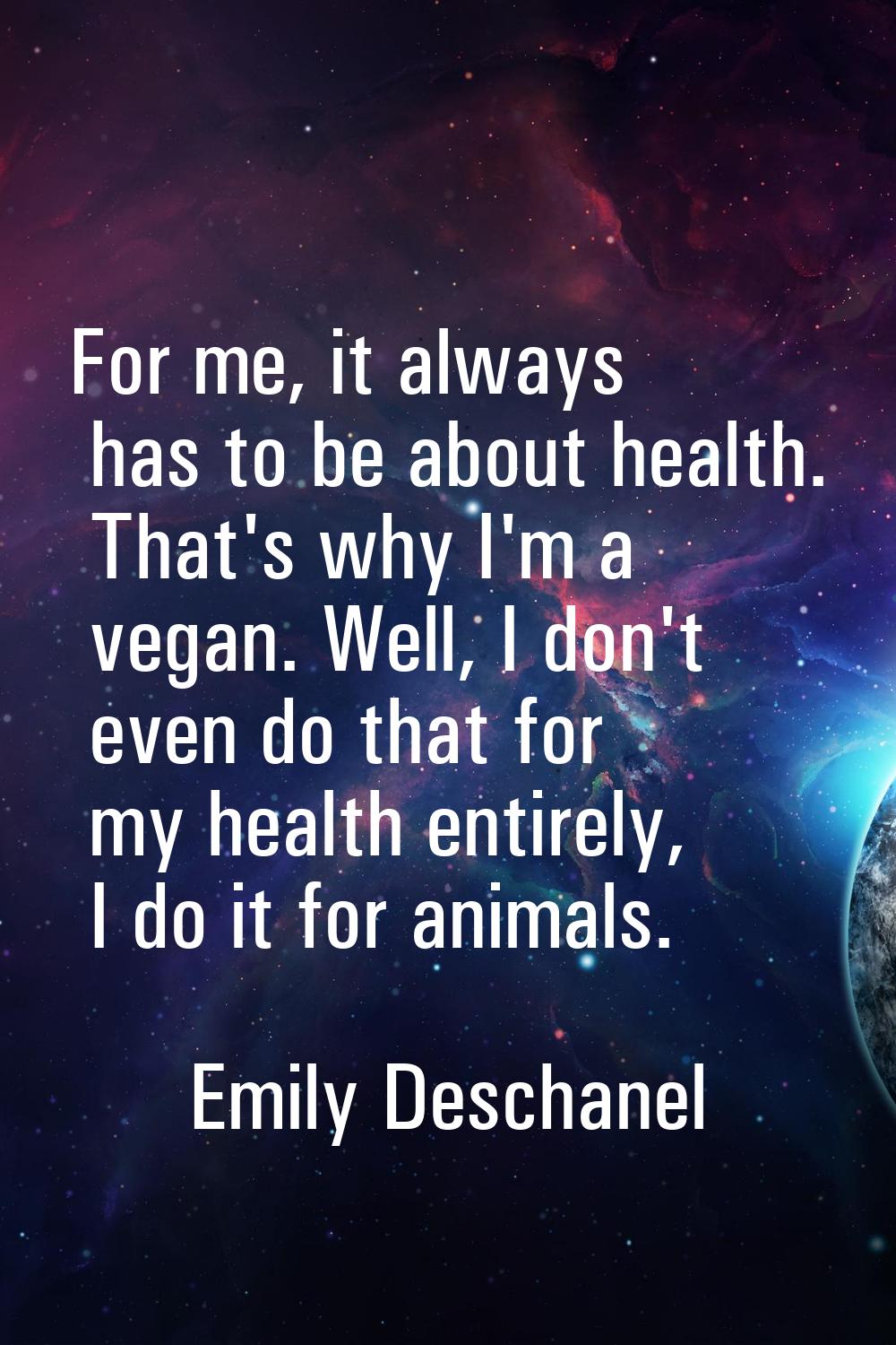 For me, it always has to be about health. That's why I'm a vegan. Well, I don't even do that for my