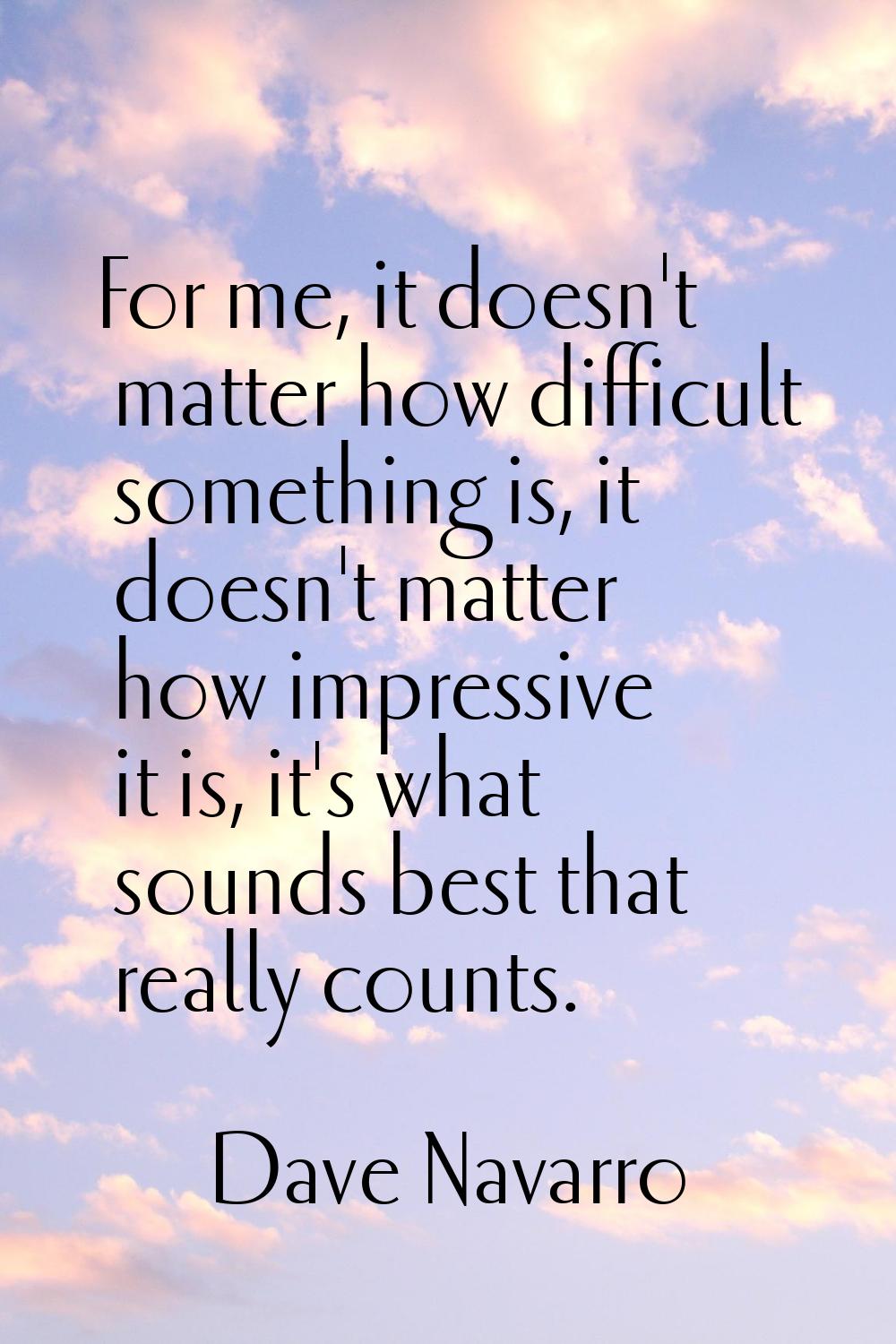 For me, it doesn't matter how difficult something is, it doesn't matter how impressive it is, it's 