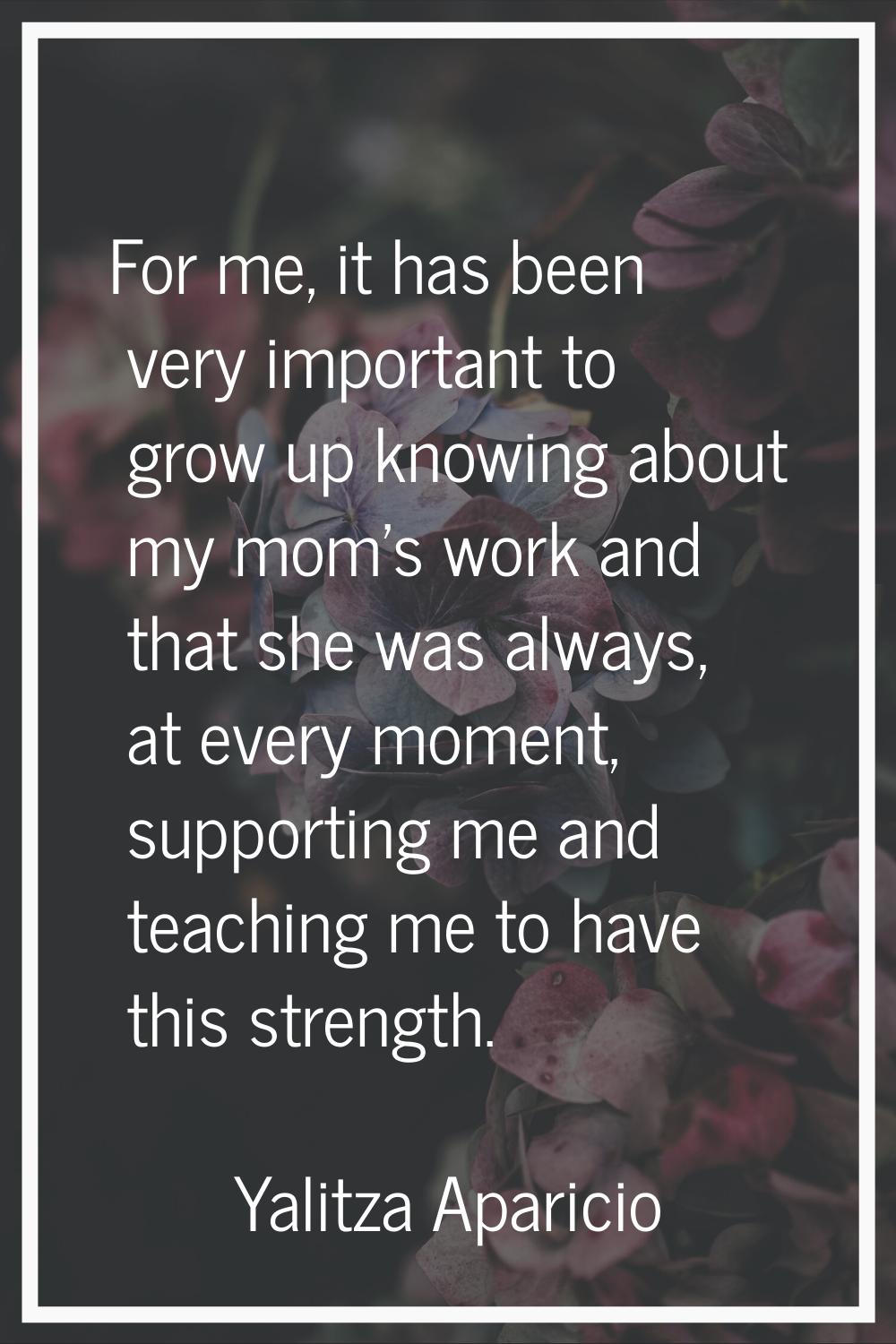 For me, it has been very important to grow up knowing about my mom's work and that she was always, 