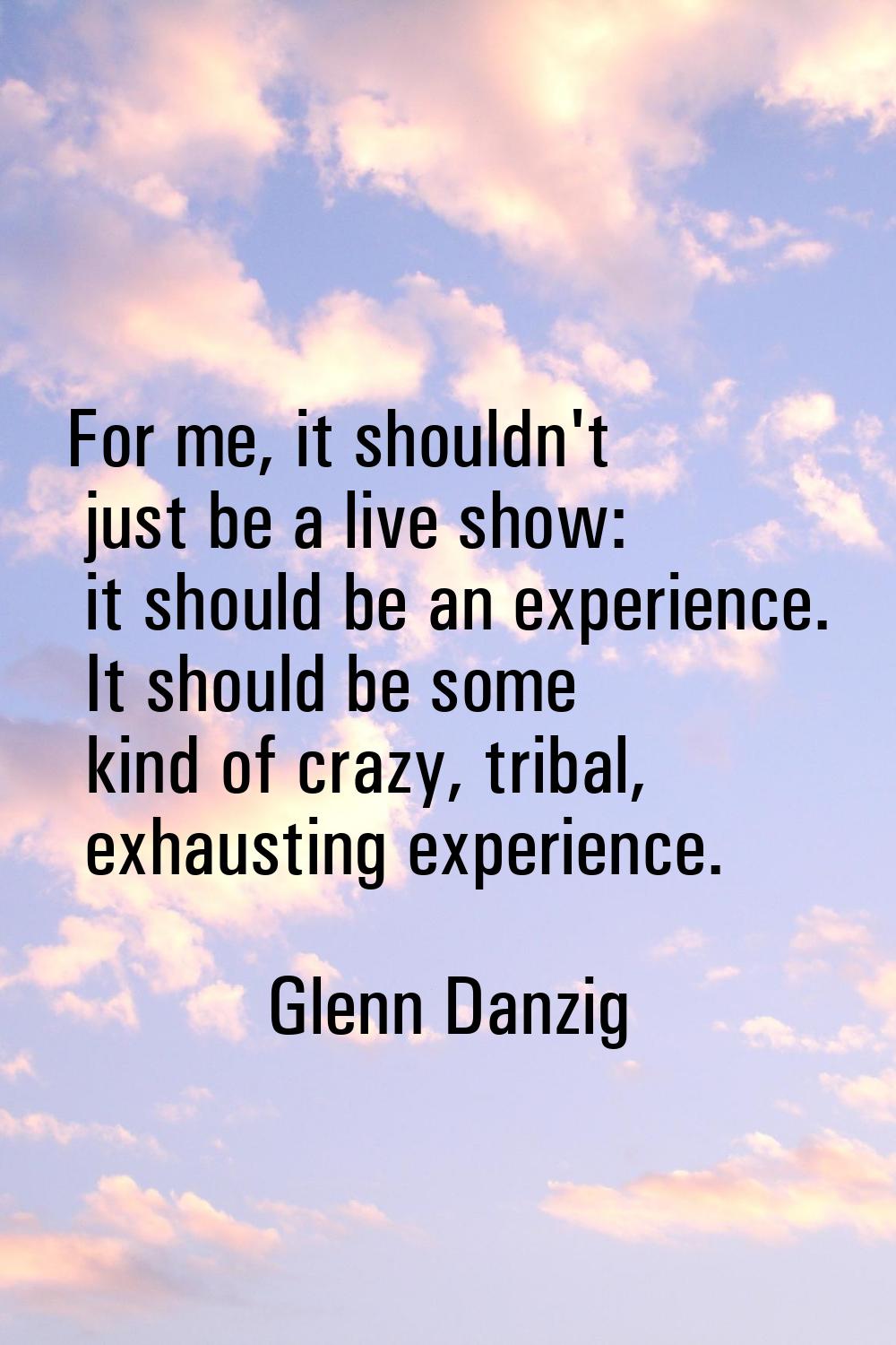 For me, it shouldn't just be a live show: it should be an experience. It should be some kind of cra