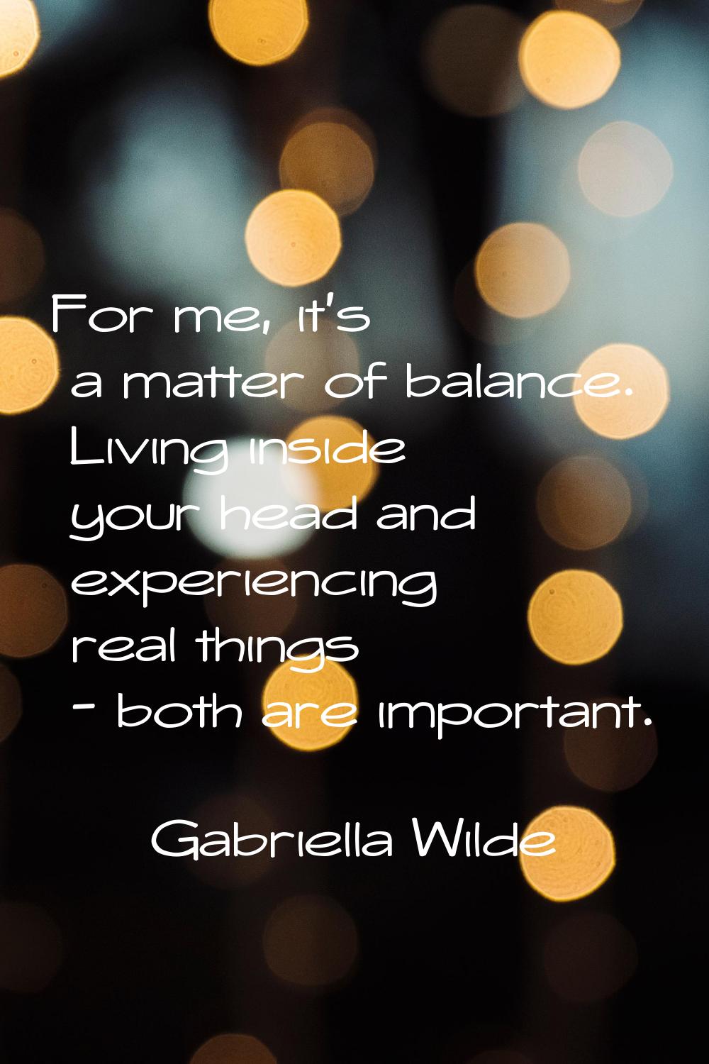For me, it's a matter of balance. Living inside your head and experiencing real things - both are i