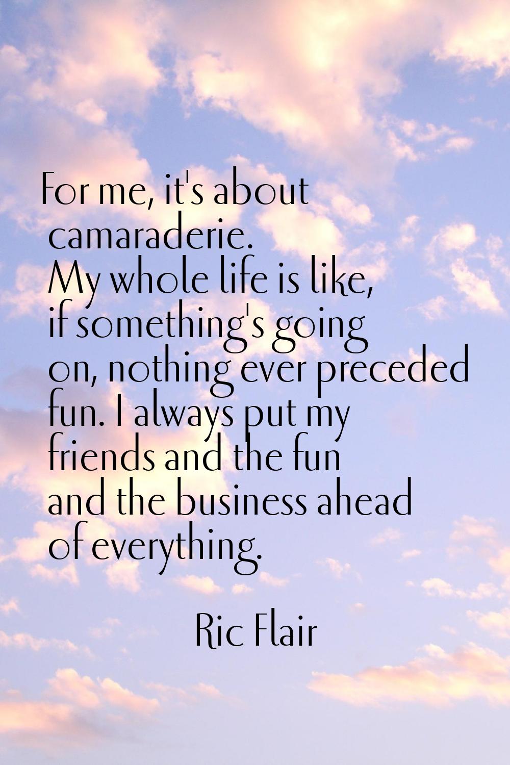 For me, it's about camaraderie. My whole life is like, if something's going on, nothing ever preced
