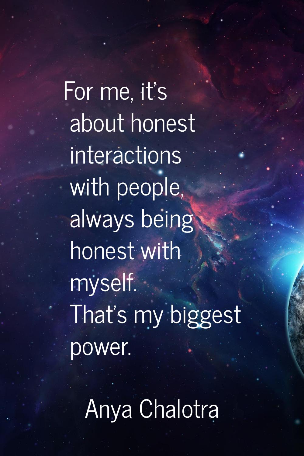 For me, it's about honest interactions with people, always being honest with myself. That's my bigg