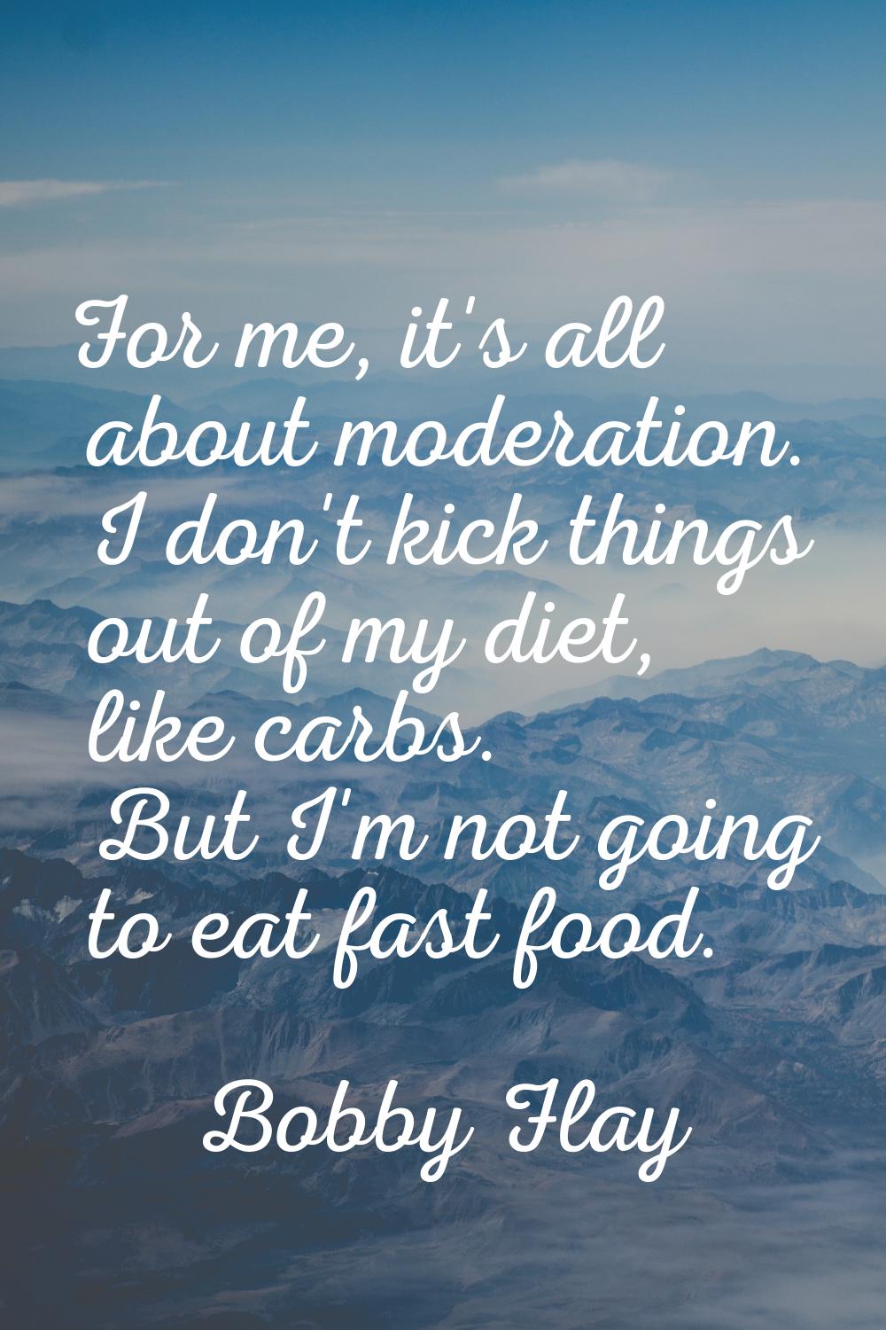 For me, it's all about moderation. I don't kick things out of my diet, like carbs. But I'm not goin