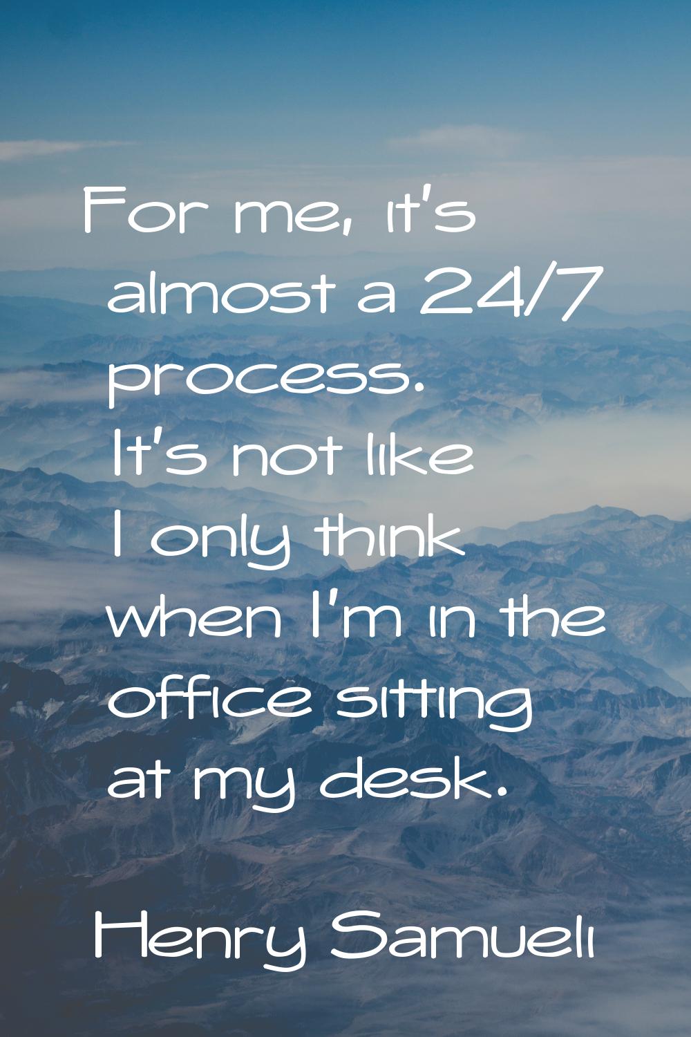 For me, it's almost a 24/7 process. It's not like I only think when I'm in the office sitting at my
