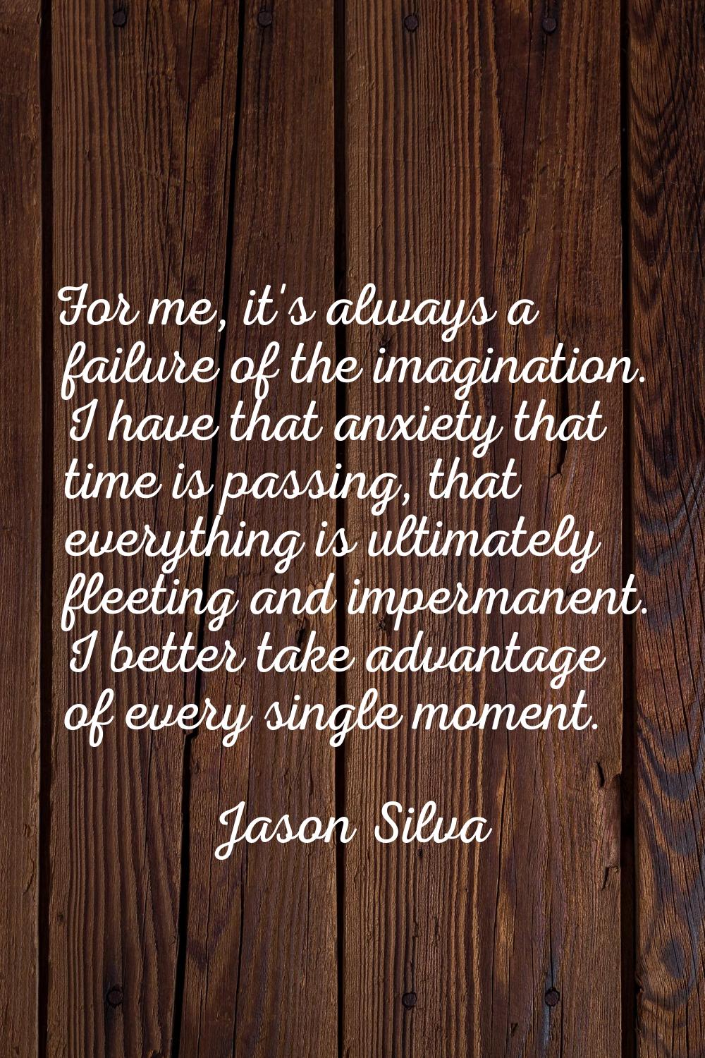 For me, it's always a failure of the imagination. I have that anxiety that time is passing, that ev