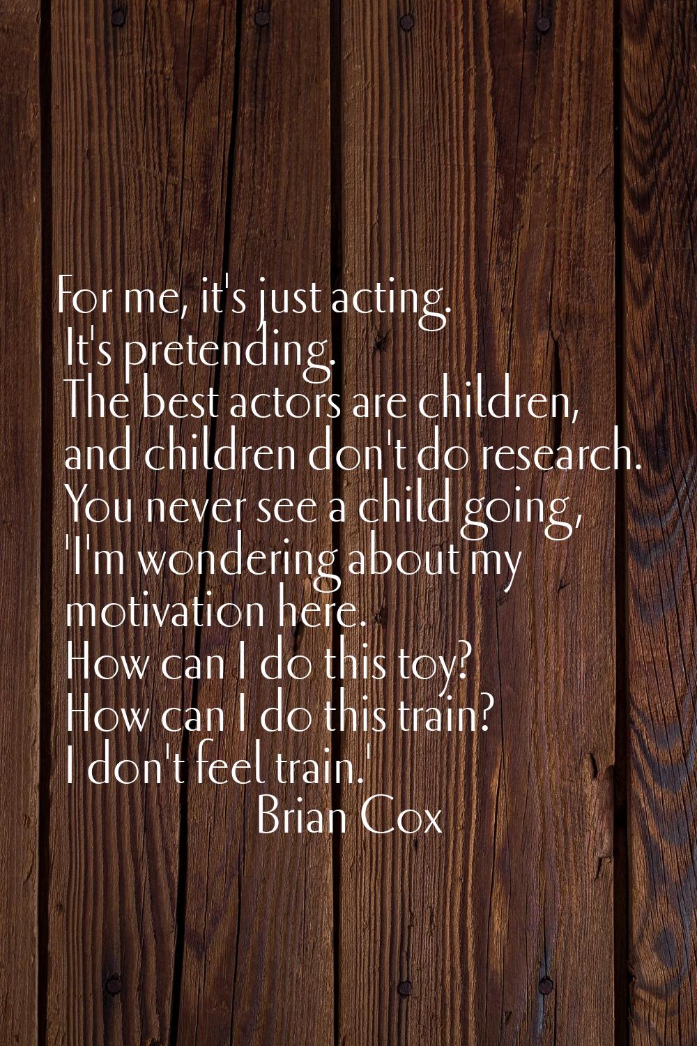 For me, it's just acting. It's pretending. The best actors are children, and children don't do rese