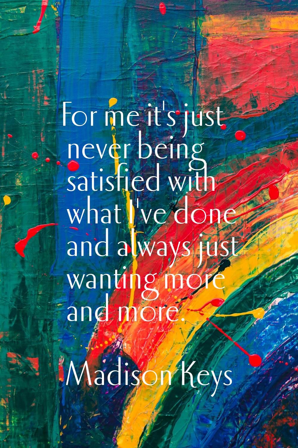 For me it's just never being satisfied with what I've done and always just wanting more and more.
