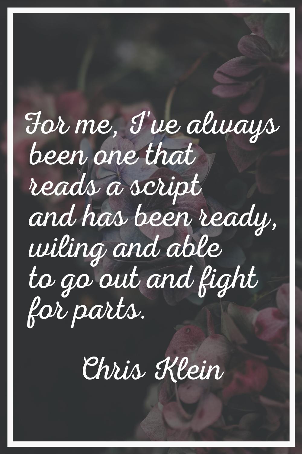 For me, I've always been one that reads a script and has been ready, wiling and able to go out and 