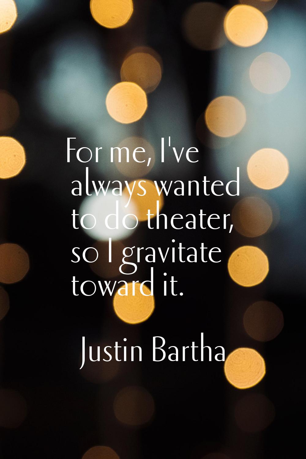 For me, I've always wanted to do theater, so I gravitate toward it.