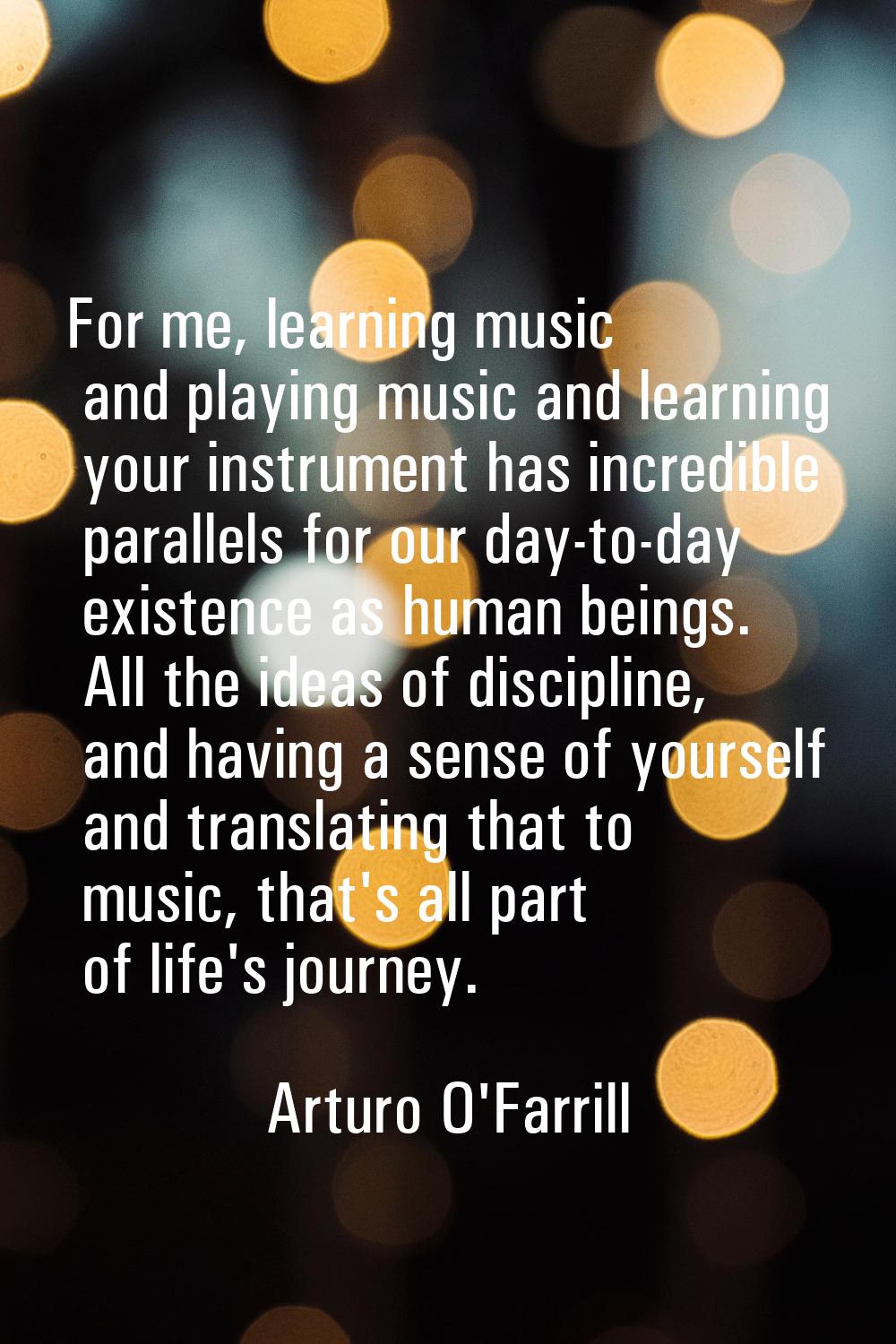 For me, learning music and playing music and learning your instrument has incredible parallels for 