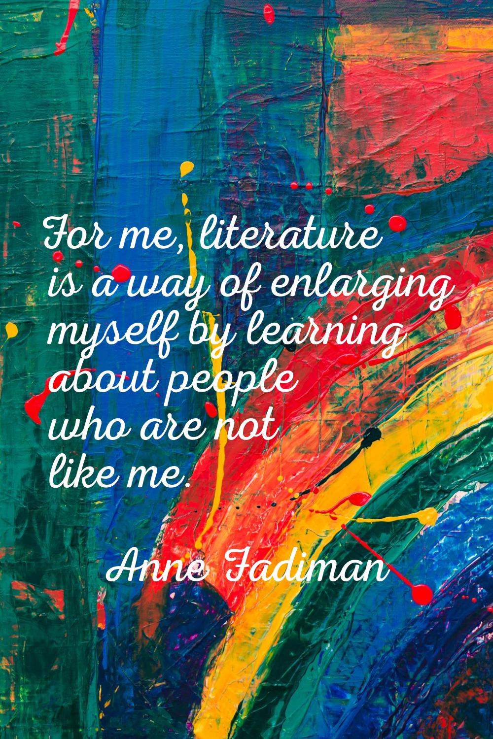 For me, literature is a way of enlarging myself by learning about people who are not like me.