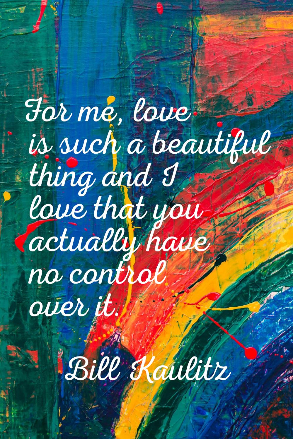 For me, love is such a beautiful thing and I love that you actually have no control over it.