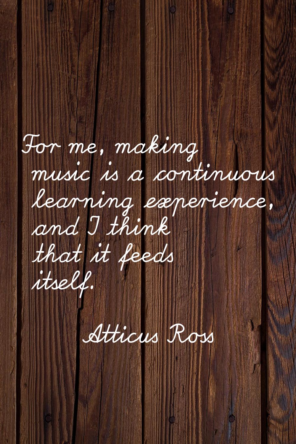For me, making music is a continuous learning experience, and I think that it feeds itself.