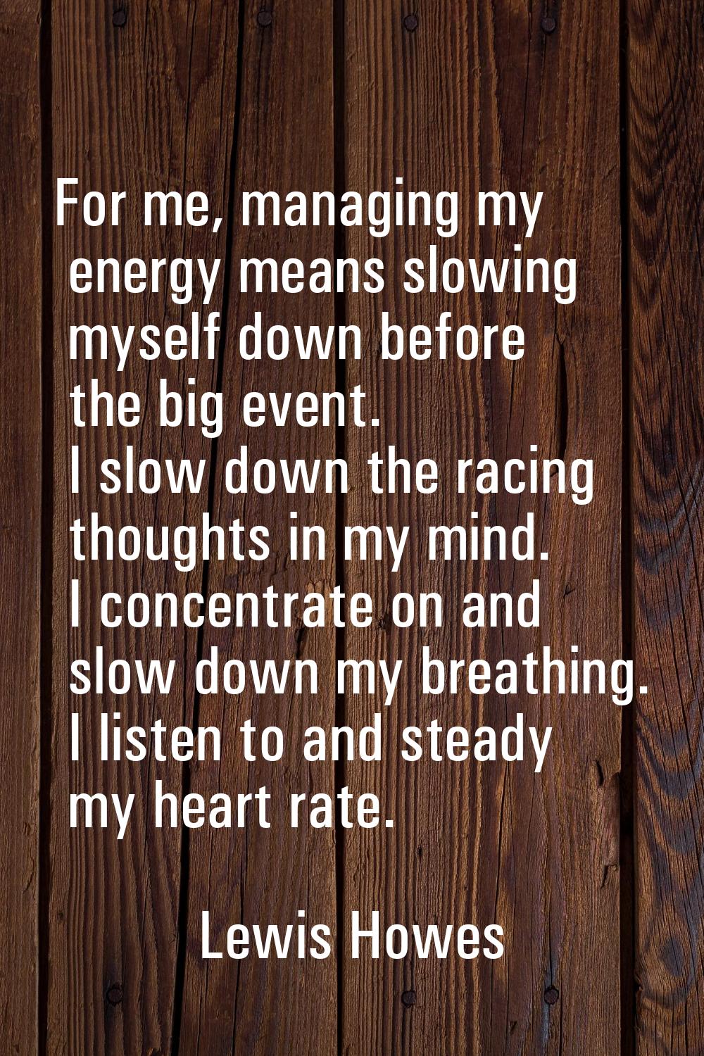 For me, managing my energy means slowing myself down before the big event. I slow down the racing t