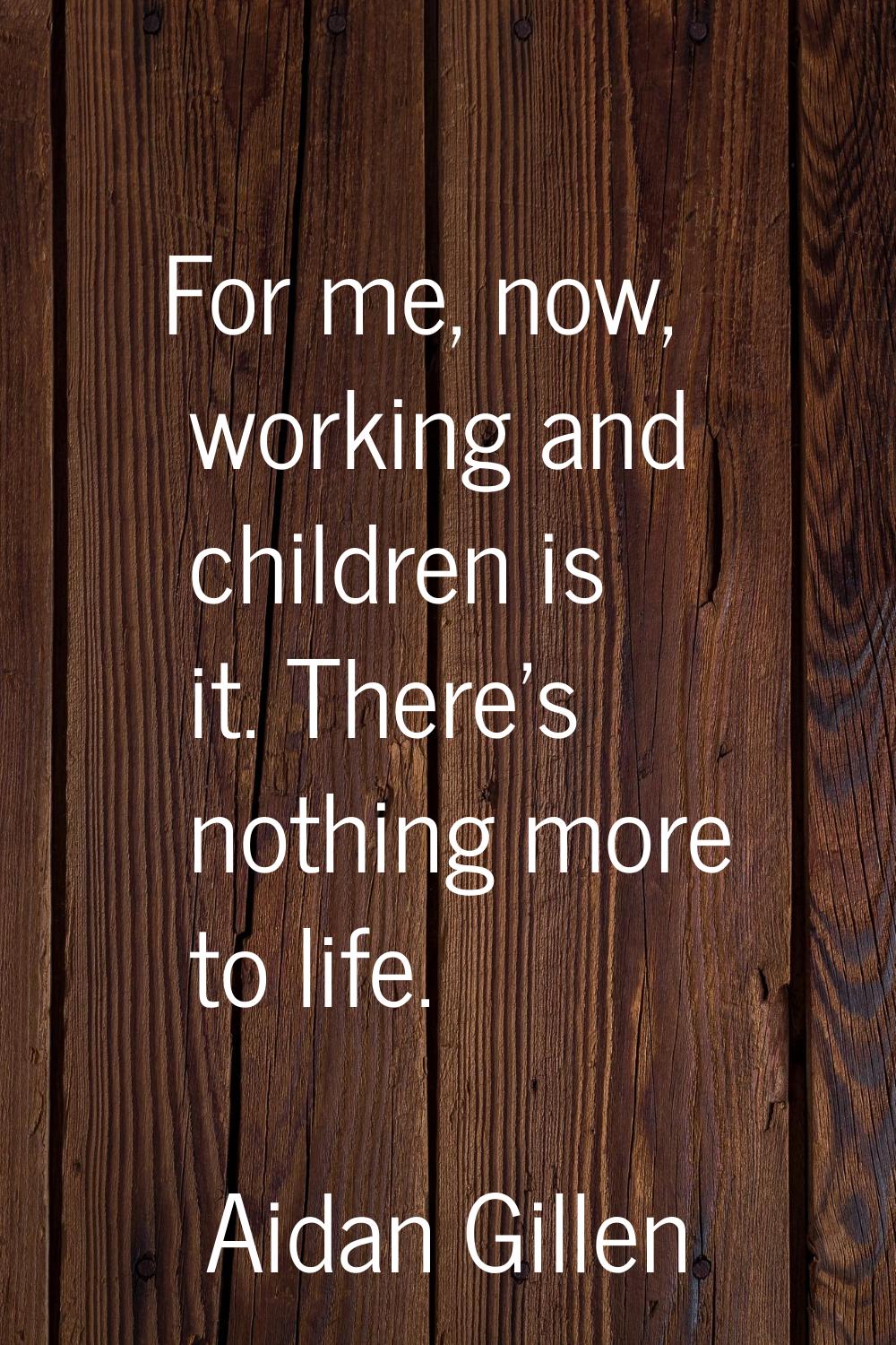 For me, now, working and children is it. There's nothing more to life.