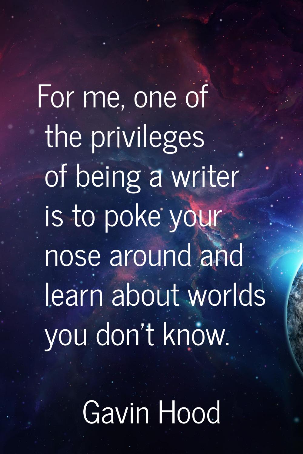 For me, one of the privileges of being a writer is to poke your nose around and learn about worlds 