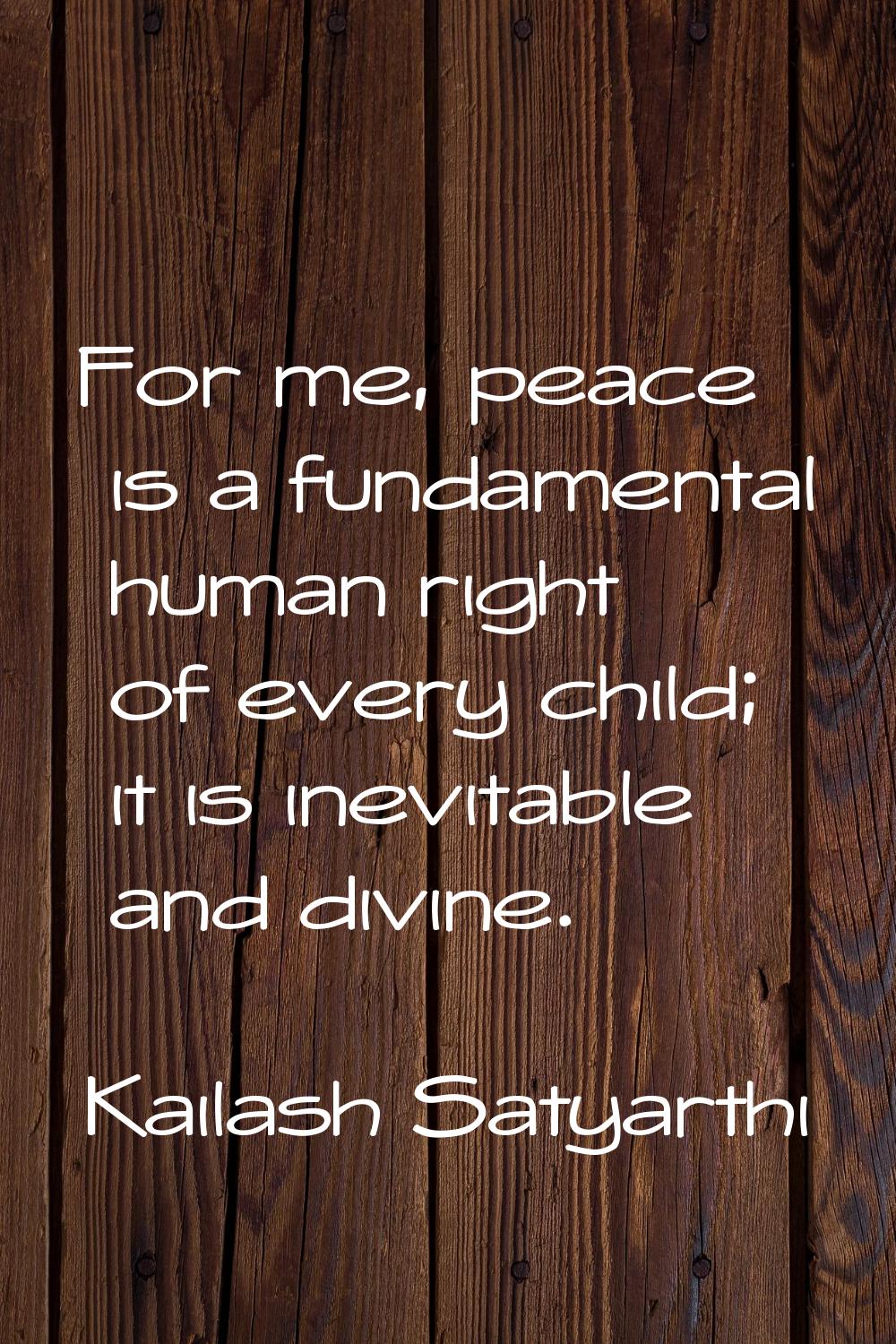 For me, peace is a fundamental human right of every child; it is inevitable and divine.