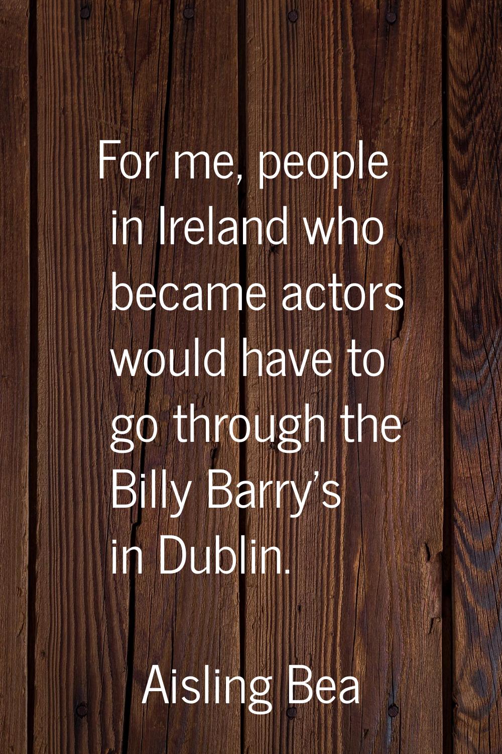 For me, people in Ireland who became actors would have to go through the Billy Barry's in Dublin.
