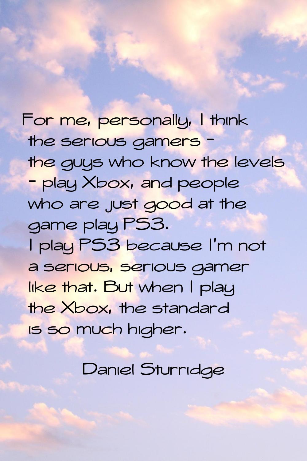 For me, personally, I think the serious gamers - the guys who know the levels - play Xbox, and peop