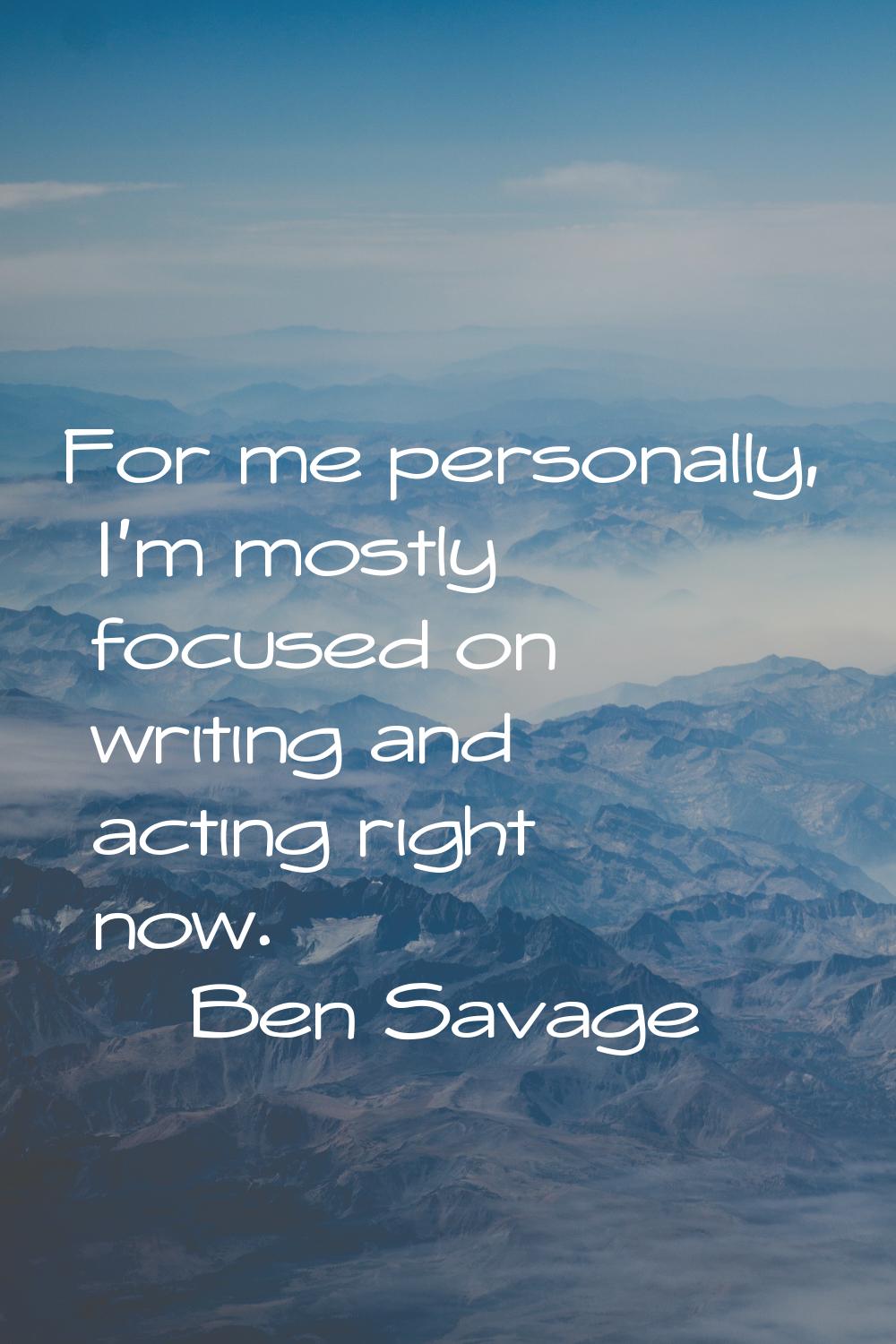 For me personally, I'm mostly focused on writing and acting right now.