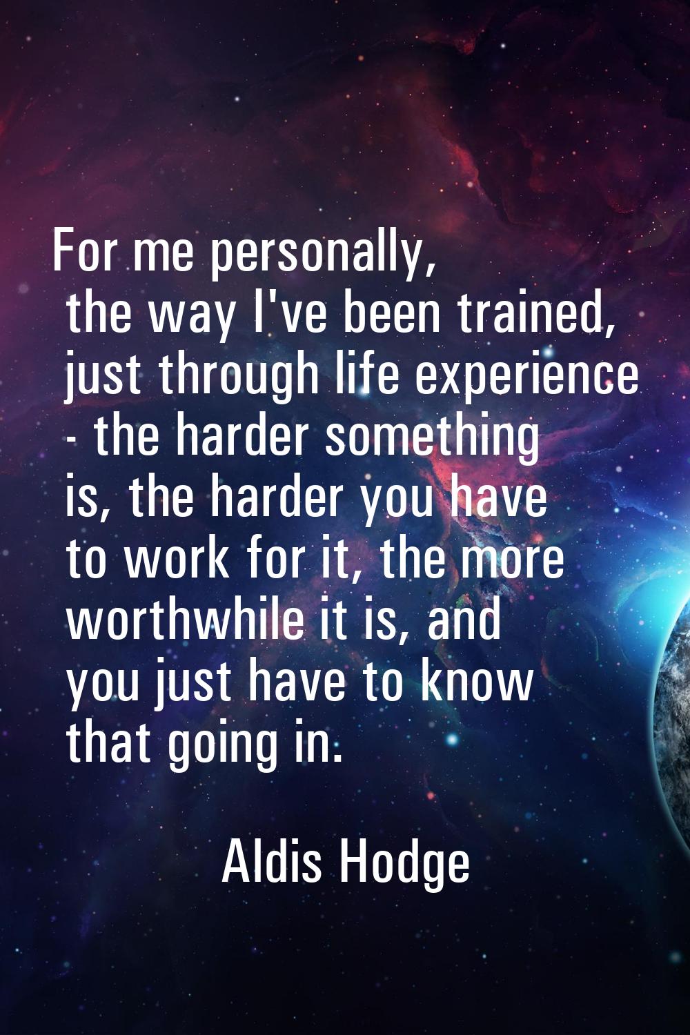 For me personally, the way I've been trained, just through life experience - the harder something i