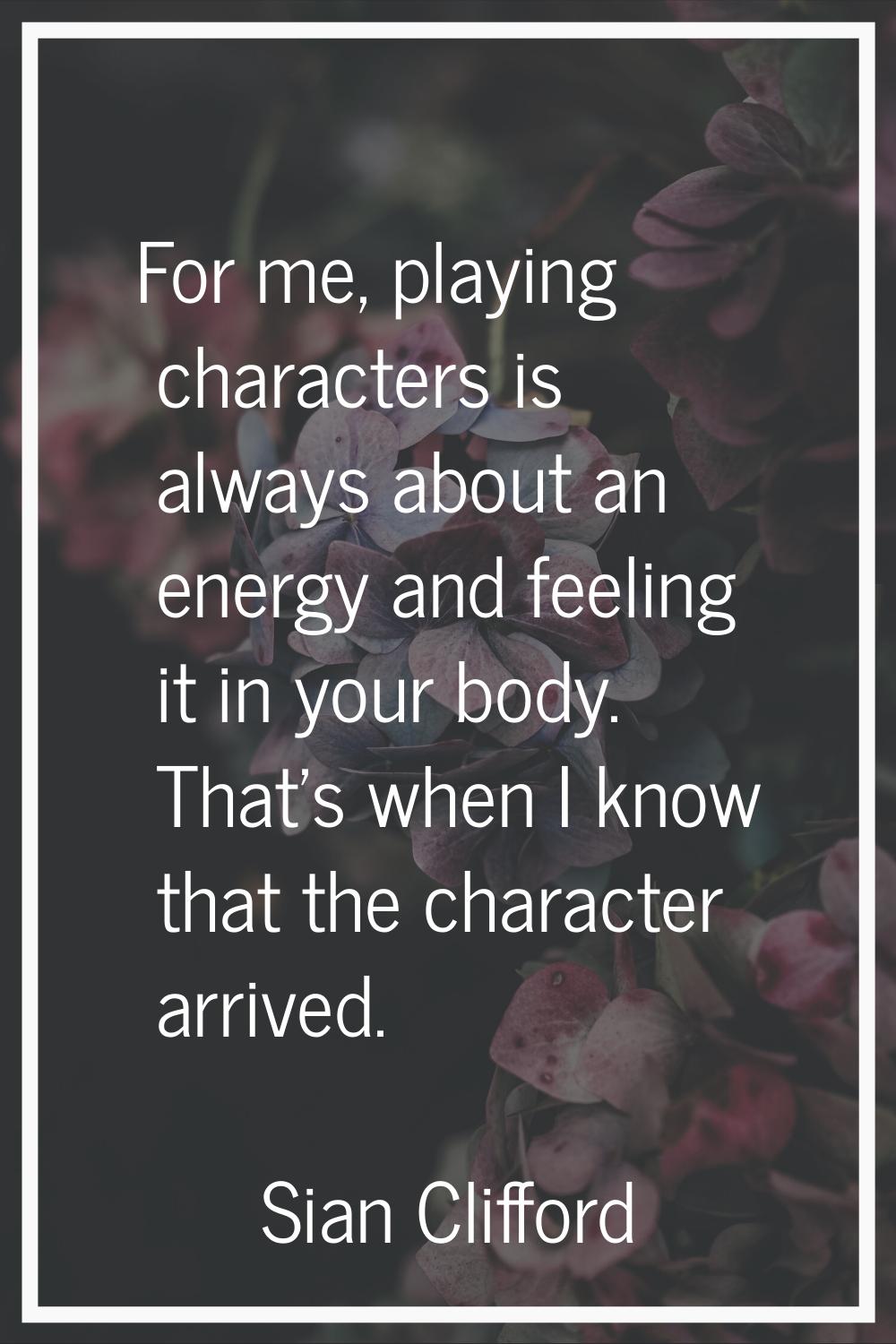 For me, playing characters is always about an energy and feeling it in your body. That's when I kno