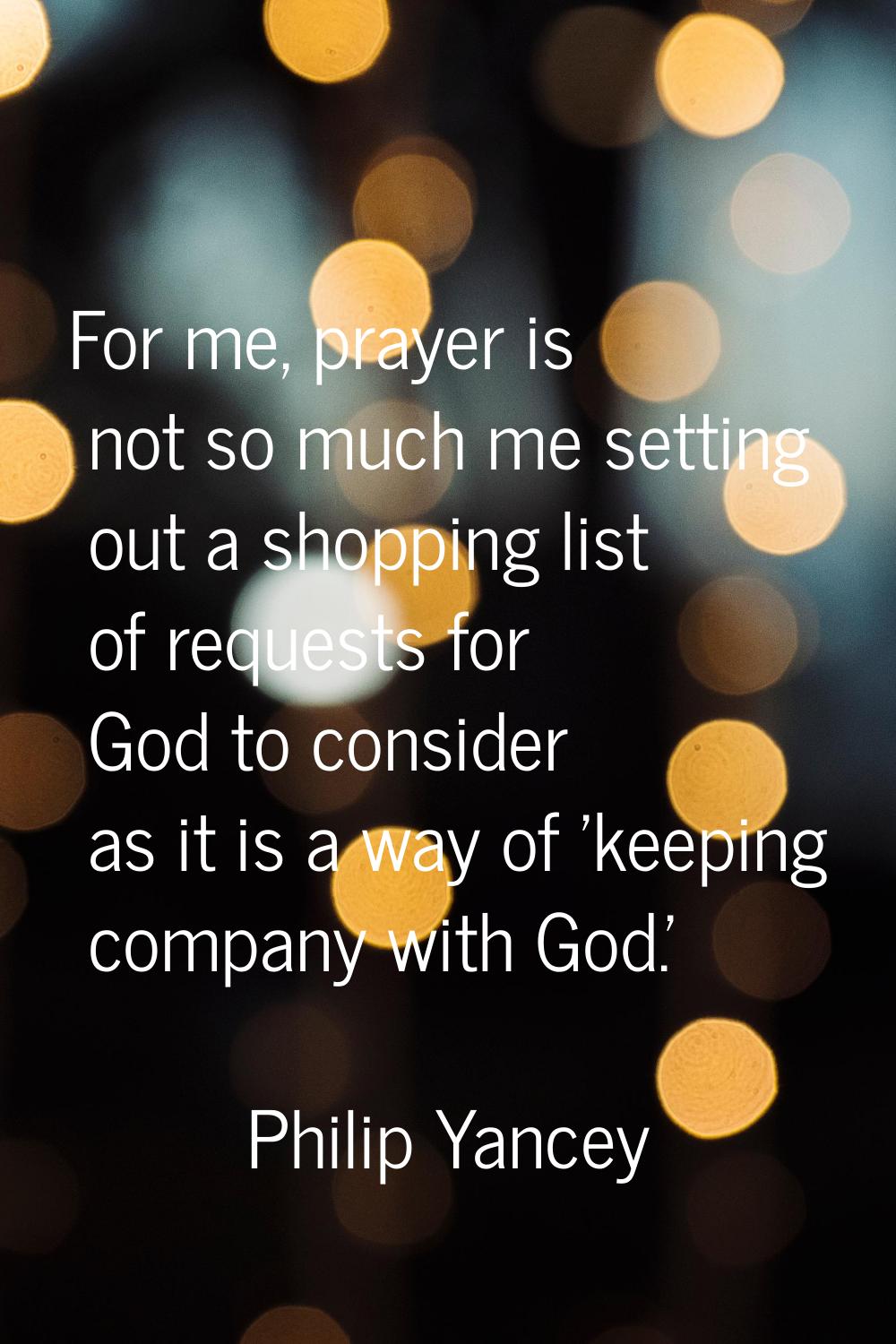 For me, prayer is not so much me setting out a shopping list of requests for God to consider as it 