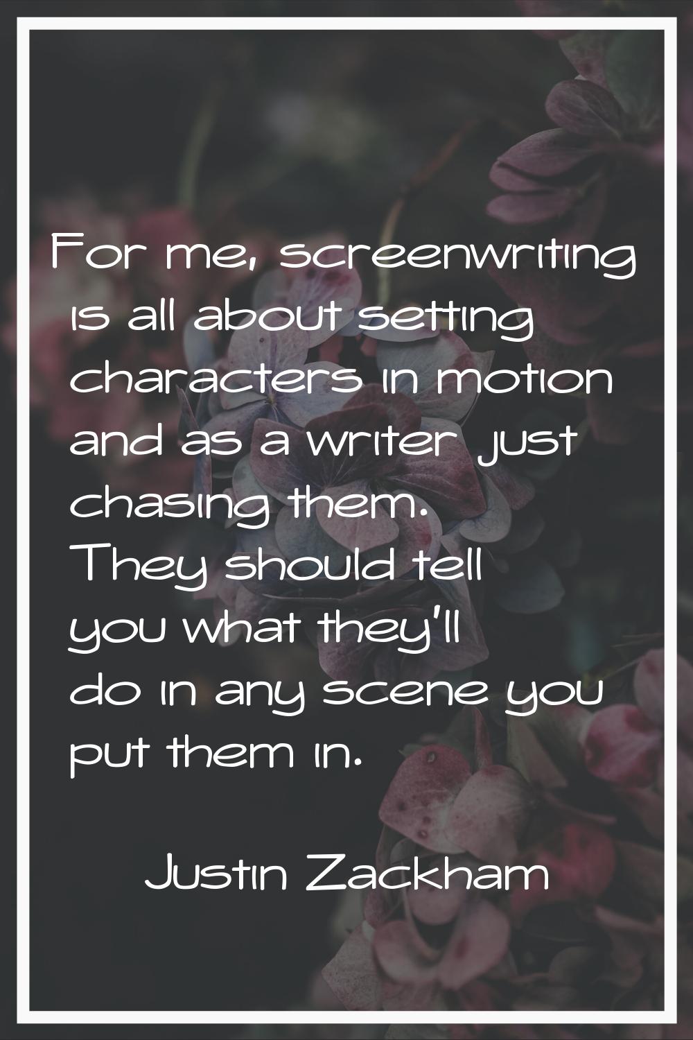 For me, screenwriting is all about setting characters in motion and as a writer just chasing them. 