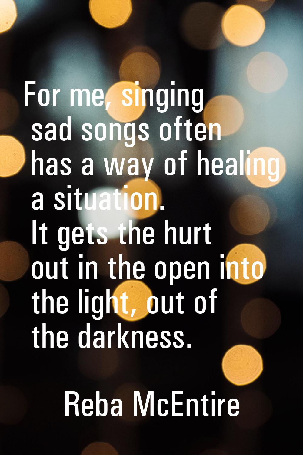 For me, singing sad songs often has a way of healing a situation. It gets the hurt out in the open 