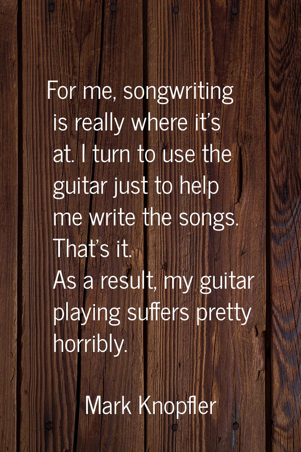 For me, songwriting is really where it's at. I turn to use the guitar just to help me write the son