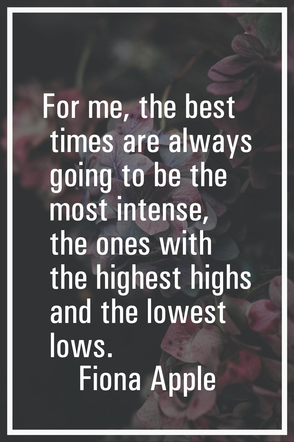 For me, the best times are always going to be the most intense, the ones with the highest highs and