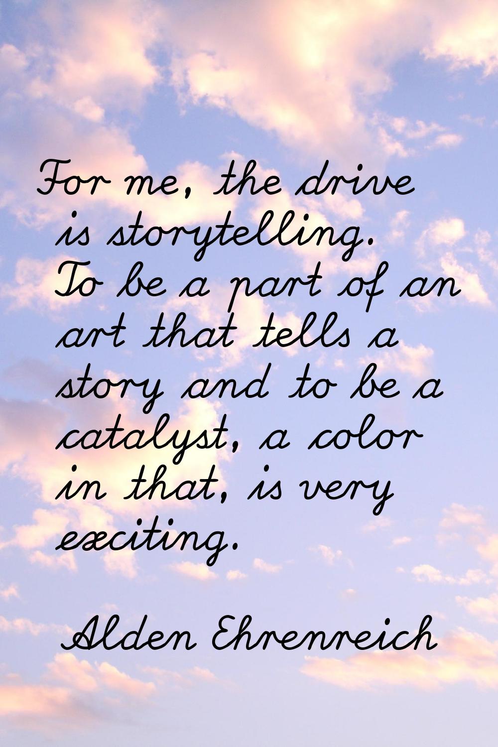 For me, the drive is storytelling. To be a part of an art that tells a story and to be a catalyst, 
