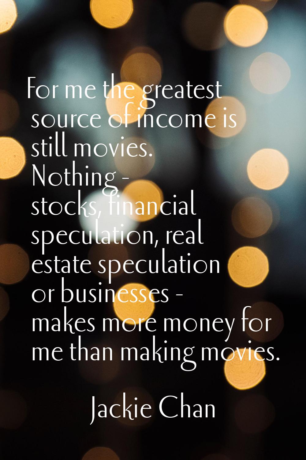 For me the greatest source of income is still movies. Nothing - stocks, financial speculation, real