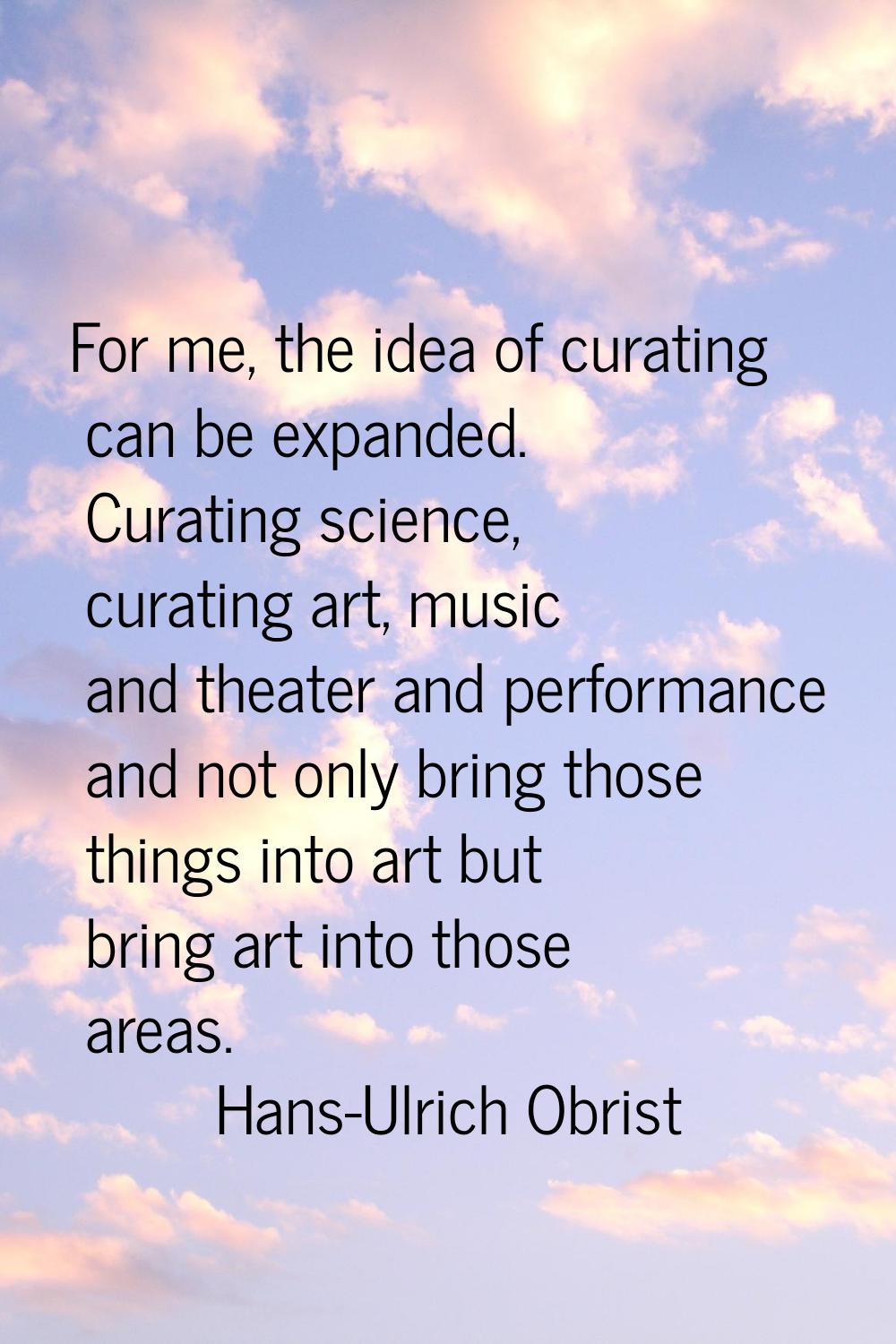 For me, the idea of curating can be expanded. Curating science, curating art, music and theater and