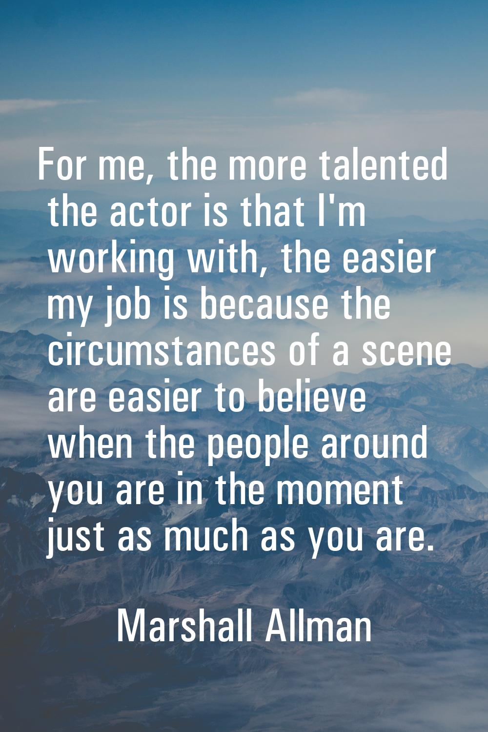For me, the more talented the actor is that I'm working with, the easier my job is because the circ